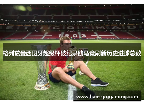 格列兹曼西班牙超级杯破纪录助马竞刷新历史进球总数
